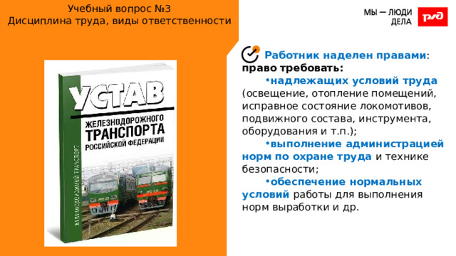 Учебный вопрос №3  Дисциплина труда, виды ответственности Работник наделен правами : право требовать: надлежащих условий труда (освещение, отопление помещений, исправное состояние локомотивов, подвижного состава, инструмента, оборудования и т.п.); выполнение администрацией норм по охране труда и технике безопасности; обеспечение нормальных условий работы для выполнения норм выработки и др. 