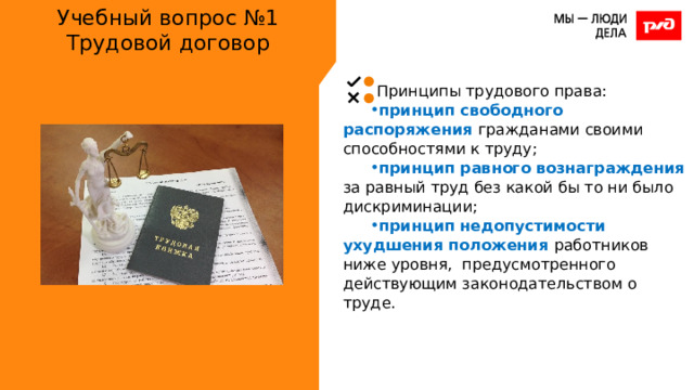 Учебный вопрос №1  Трудовой договор Принципы трудового права: принцип свободного распоряжения гражданами своими способностями к труду; принцип равного вознаграждения за равный труд без какой бы то ни было дискриминации; принцип недопустимости ухудшения положения работников ниже уровня, предусмотренного действующим законодательством о труде. 