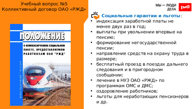 Учебный вопрос №5  Коллективный договор ОАО «РЖД» Социальные гарантии и льготы : индексация заработной платы не менее двух раз в год; выплаты при увольнении впервые на пенсию; формирование негосударственной пенсии; направление средств на охрану труда в размере; бесплатный проезд в поездах дальнего следования и в пригородном сообщении; лечение в НУЗ ОАО «РЖД» по программам ОМС и ДМС; оздоровление работников; льготы для неработающих пенсионеров и др. 