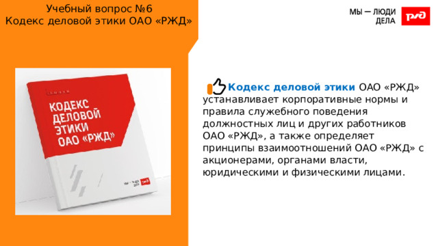 Учебный вопрос №6  Кодекс деловой этики ОАО «РЖД» Кодекс деловой этики ОАО «РЖД» устанавливает корпоративные нормы и правила служебного поведения должностных лиц и других работников ОАО «РЖД», а также определяет принципы взаимоотношений ОАО «РЖД» с акционерами, органами власти, юридическими и физическими лицами. 
