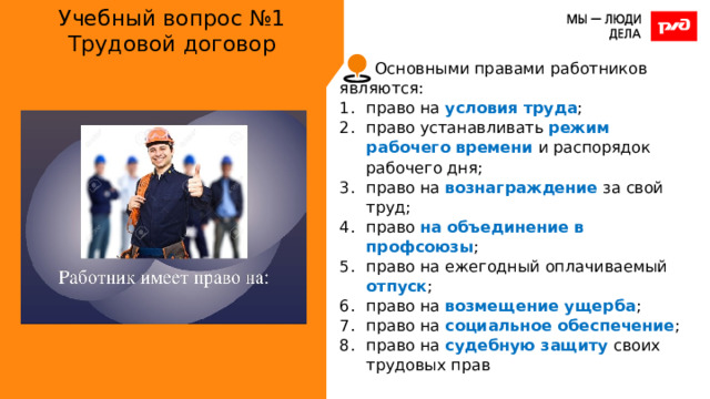 Учебный вопрос №1  Трудовой договор Основными правами работников являются: право на условия труда ; право устанавливать режим рабочего времени и распорядок рабочего дня; право на вознаграждение за свой труд; право на объединение в профсоюзы ; право на ежегодный оплачиваемый отпуск ; право на возмещение ущерба ; право на социальное обеспечение ; право на судебную защиту своих трудовых прав 