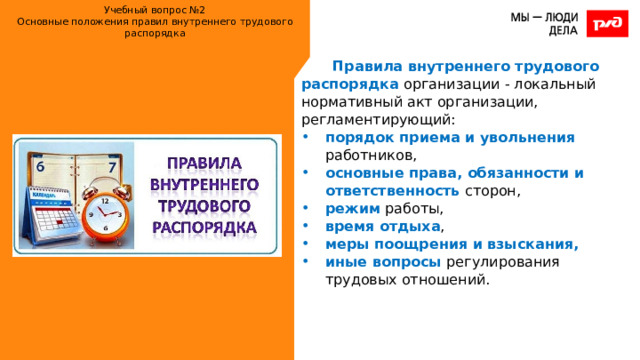 Учебный вопрос №2  Основные положения правил внутреннего трудового распорядка   Правила внутреннего трудового распорядка организации - локальный нормативный акт организации, регламентирующий: порядок приема и увольнения работников, основные права, обязанности и ответственность сторон, режим работы, время отдыха , меры поощрения и взыскания, иные вопросы регулирования трудовых отношений. 