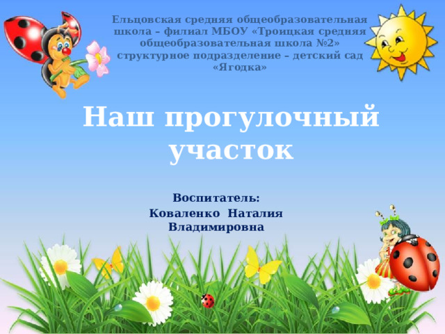 Ельцовская средняя общеобразовательная школа – филиал МБОУ «Троицкая средняя общеобразовательная школа №2» структурное подразделение – детский сад «Ягодка» Наш прогулочный участок Воспитатель: Коваленко Наталия Владимировна 