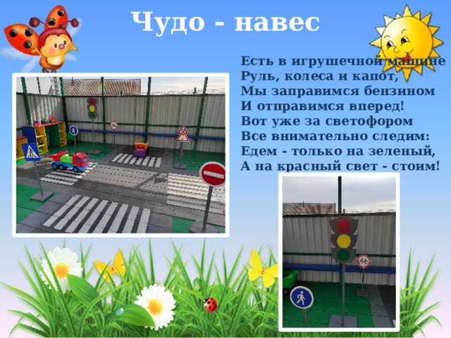Чудо - навес   Есть в игрушечной машине Руль, колеса и капот, Мы заправимся бензином И отправимся вперед!  Вот уже за светофором Все внимательно следим: Едем - только на зеленый, А на красный свет - стоим! 
