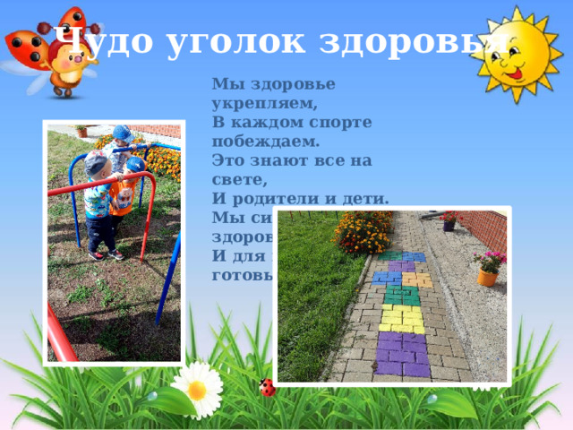 Чудо уголок здоровья Мы здоровье укрепляем,   В каждом спорте побеждаем.   Это знают все на свете,   И родители и дети.   Мы сильны, крепки, здоровы,   И для подвигов готовы!  