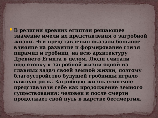 В религии древних египтян решающее значение имели их представления о загробной жизни. Эти представления оказали большое влияние на развитие и формирование стиля пирамид и гробниц, на всю архитектуру Древнего Египта в целом. Люди считали подготовку к загробной жизни одной из главных задач своей земной жизни, поэтому благоустройство будущей гробницы играло важную роль. Загробную жизнь египтяне представляли себе как продолжение земного существования: человек и после смерти продолжает свой путь в царстве бессмертия. 