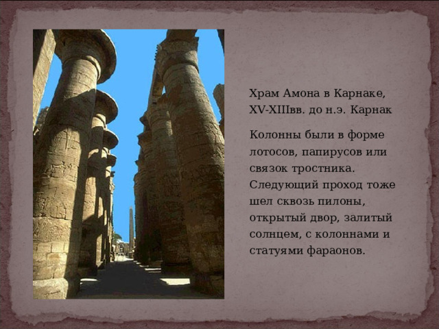 Храм Амона в Карнаке,  XV-XIIIвв. до н.э. Карнак Колонны были в форме лотосов, папирусов или связок тростника. Следующий проход тоже шел сквозь пилоны, открытый двор, залитый солнцем, с колоннами и статуями фараонов. 