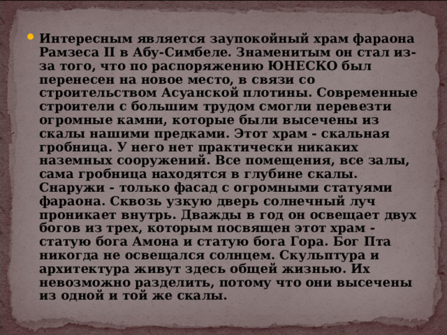 Интересным является заупокойный храм фараона Рамзеса II в Абу-Симбеле. Знаменитым он стал из-за того, что по распоряжению ЮНЕСКО был перенесен на новое место, в связи со строительством Асуанской плотины. Современные строители с большим трудом смогли перевезти огромные камни, которые были высечены из скалы нашими предками. Этот храм - скальная гробница. У него нет практически никаких наземных сооружений. Все помещения, все залы, сама гробница находятся в глубине скалы. Снаружи - только фасад с огромными статуями фараона. Сквозь узкую дверь солнечный луч проникает внутрь. Дважды в год он освещает двух богов из трех, которым посвящен этот храм - статую бога Амона и статую бога Гора. Бог Пта никогда не освещался солнцем. Скульптура и архитектура живут здесь общей жизнью. Их невозможно разделить, потому что они высечены из одной и той же скалы. 