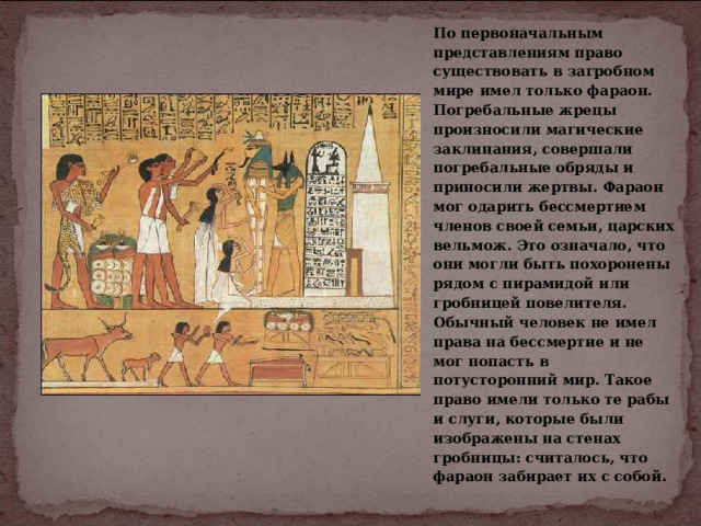 По первоначальным представлениям право существовать в загробном мире имел только фараон. Погребальные жрецы произносили магические заклинания, совершали погребальные обряды и приносили жертвы. Фараон мог одарить бессмертием членов своей семьи, царских вельмож. Это означало, что они могли быть похоронены рядом с пирамидой или гробницей повелителя. Обычный человек не имел права на бессмертие и не мог попасть в потусторонний мир. Такое право имели только те рабы и слуги, которые были изображены на стенах гробницы: считалось, что фараон забирает их с собой.     