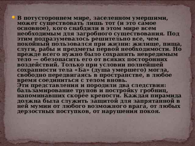 В потустороннем мире, заселенном умершими, может существовать лишь тот (и это самое основное), кого снабдили в этом мире всем необходимым для загробного существования. Под этим подразумевалось решительно все, чем покойный пользовался при жизни: жилище, пища, слуги, рабы и предметы первой необходимости. Но прежде всего нужно было сохранить невредимым тело — обезопасить его от всяких посторонних воздействий. Только при условии полнейшей сохранности тела «Ба» (душа умершего) могла, свободно передвигаясь в пространстве, в любое время соединиться с телом вновь.  Эти представления и породили два следствия: бальзамирование трупов и постройку гробниц, напоминавших скорее крепости. Каждая пирамида должна была служить защитой для запрятанной в ней мумии от любого возможного врага, от любых дерзостных поступков, от нарушения покоя.   