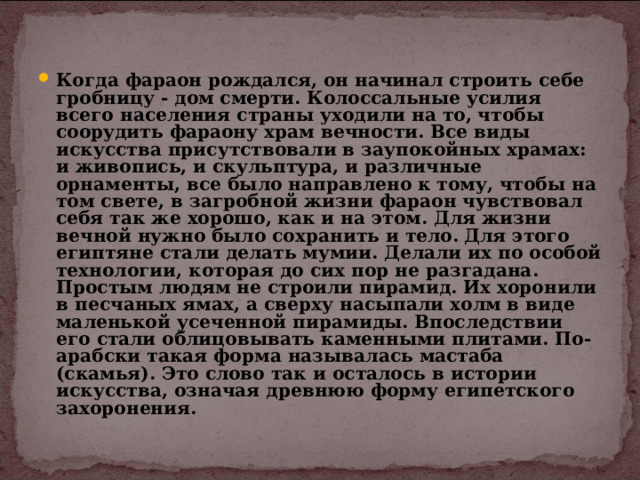 Когда фараон рождался, он начинал строить себе гробницу - дом смерти. Колоссальные усилия всего населения страны уходили на то, чтобы соорудить фараону храм вечности. Все виды искусства присутствовали в заупокойных храмах: и живопись, и скульптура, и различные орнаменты, все было направлено к тому, чтобы на том свете, в загробной жизни фараон чувствовал себя так же хорошо, как и на этом. Для жизни вечной нужно было сохранить и тело. Для этого египтяне стали делать мумии. Делали их по особой технологии, которая до сих пор не разгадана. Простым людям не строили пирамид. Их хоронили в песчаных ямах, а сверху насыпали холм в виде маленькой усеченной пирамиды. Впоследствии его стали облицовывать каменными плитами. По-арабски такая форма называлась мастаба (скамья). Это слово так и осталось в истории искусства, означая древнюю форму египетского захоронения. 