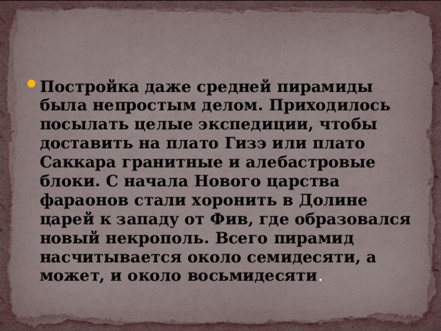 Постройка даже средней пирамиды была непростым делом. Приходилось посылать целые экспедиции, чтобы доставить на плато Гизэ или плато Саккара гранитные и алебастровые блоки. С начала Нового царства фараонов стали хоронить в Долине царей к западу от Фив, где образовался новый некрополь. Всего пирамид насчитывается около семидесяти, а может, и около восьмидесяти . 