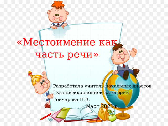 «Местоимение как часть речи» Разработала учитель начальных классов I квалификационной категории Гончарова Н.В . Март 2021 г. 