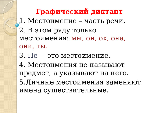 Графический диктант 1. Местоимение – часть речи. 2. В этом ряду только местоимения: мы, он, ох, она, они, ты. 3. Не – это местоимение. 4. Местоимения не называют предмет, а указывают на него. 5.Личные местоимения заменяют имена существительные. 