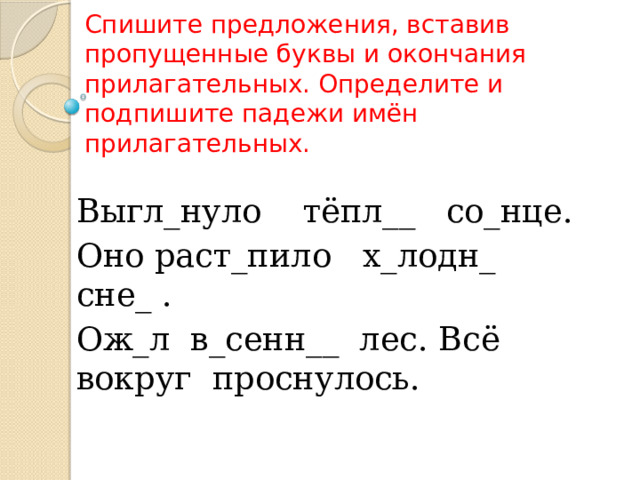   Спишите предложения, вставив пропущенные буквы и окончания прилагательных. Определите и подпишите падежи имён прилагательных. Выгл_нуло тёпл__ со_нце. Оно раст_пило х_лодн_ сне_ . Ож_л в_сенн__ лес. Всё вокруг проснулось. 