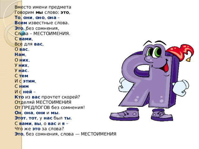 Вместо имени предмета  Говорим  мы  слово:  это ,  То ,  они ,  оно ,  она   –  Всем  известные слова.  Это , без сомнения,  Слова – МЕСТОИМЕНИЯ.  С  вами ,  Все для  вас ,  О  вас .  Нам ,  О  них ,  У  них ,  У  нас .  С  тем  И с  этим ,  С  ним  И с  ней  –  Кто  из  вас  прочтет скорей?  Отделяй МЕСТОИМЕНИЯ  От ПРЕДЛОГОВ без сомнения!  Он ,  она ,  они   и   мы .  Этот ,  тот , у  нас  был  ты .  С  вами ,  вы , о  вас  и   я  –  Что же  это  за слова?  Это , без сомнения, слова — МЕСТОИМЕНИЯ .   