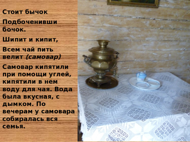 Стоит бычок Подбоченивши бочок. Шипит и кипит, Всем чай пить велит (самовар) Самовар кипятили при помощи углей, кипятили в нем воду для чая. Вода была вкусная, с дымком. По вечерам у самовара собиралась вся семья. 