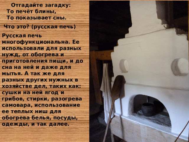  Отгадайте загадку:  То печёт блины,  То показывает сны.  Что это ? (русская печь) Русская печь многофункциональна. Ее использовали для разных нужд, от обогрева и приготовления пищи, и до сна на ней и даже для мытья. А так же для разных других нужных в хозяйстве дел, таких как: сушки на ней ягод и грибов, стирки, разогрева самовара, использование ее теплых ниш для обогрева белья, посуды, одежды, и так далее.    