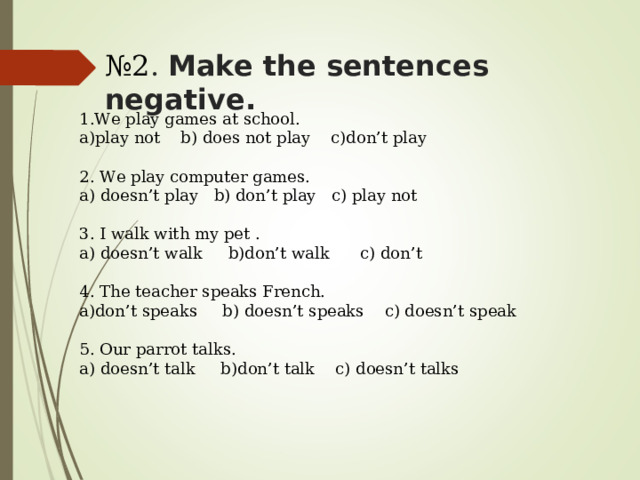 № 2 . Make the sentences negative. 1. We play games at school. a)play not b) does not play c)don’t play 2. We play computer games. a) doesn’t play b) don’t play c) play not 3. I walk with my pet . a) doesn’t walk b)don’t walk c) don’t 4. The teacher speaks French. a)don’t speaks b) doesn’t speaks c) doesn’t speak 5. Our parrot talks. a) doesn’t talk b)don’t talk c) doesn’t talks 