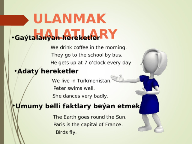 ULANMAK HALATLARY Gaýtalanýan hereketler We drink coffee in the morning . They go to the  school by bus. He gets up at 7 o’clock every day. Adaty hereketler We live in Turkmenistan. Peter swims well. She dances very badly. Umumy belli faktlary beýan etmek The Earth goes round the Sun. Paris is the capital of France. Birds fly. 