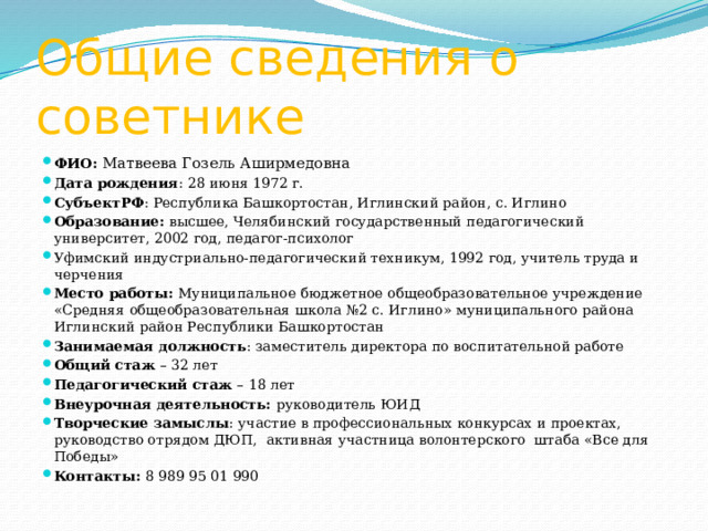 Общие сведения о советнике ФИО: Матвеева Гозель Аширмедовна Дата рождения : 28 июня 1972 г. СубъектРФ : Республика Башкортостан, Иглинский район, с. Иглино Образование: высшее, Челябинский государственный педагогический университет, 2002 год, педагог-психолог Уфимский индустриально-педагогический техникум, 1992 год, учитель труда и черчения Место работы: Муниципальное бюджетное общеобразовательное учреждение «Средняя общеобразовательная школа №2 с. Иглино» муниципального района Иглинский район Республики Башкортостан Занимаемая должность : заместитель директора по воспитательной работе Общий стаж – 32 лет Педагогический стаж – 18 лет Внеурочная деятельность: руководитель ЮИД Творческие замыслы : участие в профессиональных конкурсах и проектах, руководство отрядом ДЮП, активная участница волонтерского штаба «Все для Победы» Контакты: 8 989 95 01 990 