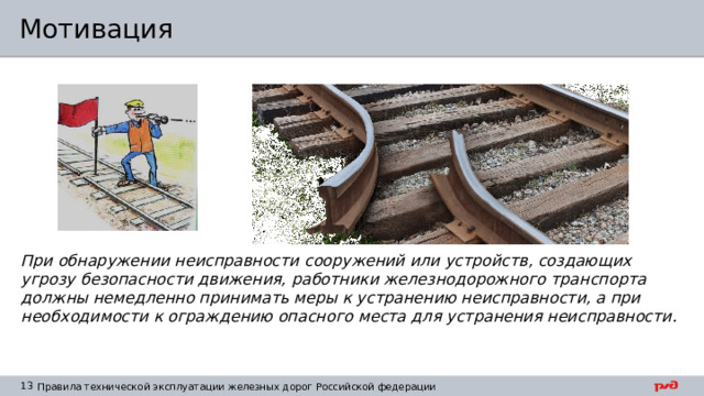 Мотивация При обнаружении неисправности сооружений или устройств, создающих угрозу безопасности движения, работники железнодорожного транспорта должны немедленно принимать меры к устранению неисправности, а при необходимости к ограждению опасного места для устранения неисправности. 