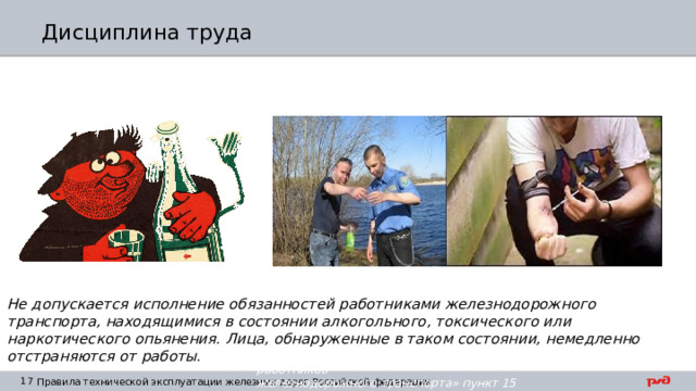 Дисциплина труда Не допускается исполнение обязанностей работниками железнодорожного транспорта, находящимися в состоянии алкогольного, токсического или наркотического опьянения. Лица, обнаруженные в таком состоянии, немедленно отстраняются от работы. ПТЭ раздел III «Общие обязанности работников железнодорожного транспорта» пункт 15 