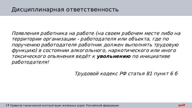 Дисциплинарная ответственность Появления работника на работе (на своем рабочем месте либо на территории организации - работодателя или объекта, где по поручению работодателя работник должен выполнять трудовую функцию) в состоянии алкогольного, наркотического или иного токсического опьянения ведёт к увольнению по инициативе работодателя!   Трудовой кодекс РФ статья 81 пункт 6 б  