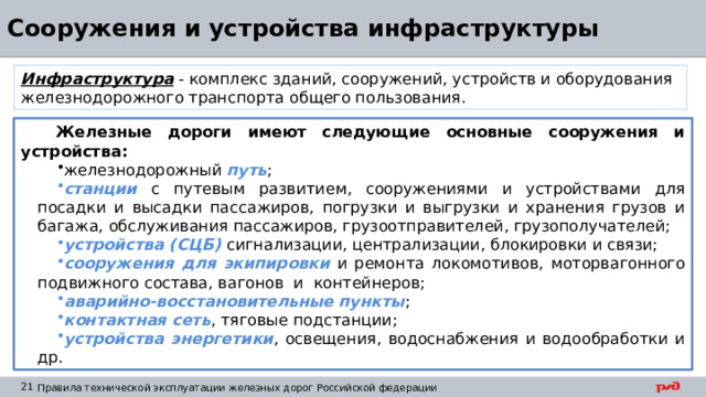 Сооружения и устройства инфраструктуры Инфраструктура - комплекс зданий, сооружений, устройств и оборудования железнодорожного транспорта общего пользования. Железные дороги имеют следующие основные сооружения и устройства: железнодорожный путь ; станции с путевым развитием, сооружениями и устройствами для посадки и высадки пассажиров, погрузки и выгрузки и хранения грузов и багажа, обслуживания пассажиров, грузоотправителей, грузополучателей; устройства (СЦБ) сигнализации, централизации, блокировки и связи; сооружения для экипировки и ремонта локомотивов, моторвагонного подвижного состава, вагонов и контейнеров; аварийно-восстановительные пункты ; контактная сеть , тяговые подстанции; устройства энергетики , освещения, водоснабжения и водообработки и др. 