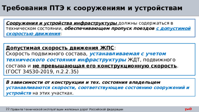 Требования ПТЭ к сооружениям и устройствам Сооружения и устройства инфраструктуры должны содержаться в техническом состоянии, обеспечивающем пропуск поездов с допустимой скоростью движения : Допустимая скорость движения ЖПС : Скорость подвижного состава, устанавливаемая с учетом технического состояния инфраструктуры ЖДТ, подвижного состава и не превышающая его конструкционную скорость . (ГОСТ 34530-2019, п.2.2.35) В зависимости от конструкции и тех. состояния владельцем устанавливаются скорости, соответствующие состоянию сооружений и устройств на этих участках. 