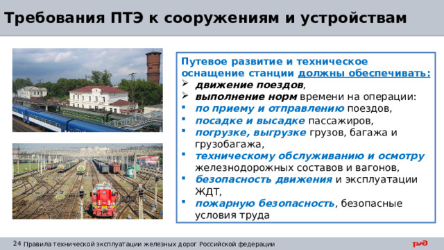 Требования ПТЭ к сооружениям и устройствам Путевое развитие и техническое оснащение станции должны обеспечивать: движение поездов , выполнение норм времени на операции: по приему и отправлению поездов, посадке и высадке пассажиров, погрузке, выгрузке грузов, багажа и грузобагажа, техническому обслуживанию и осмотру железнодорожных составов и вагонов, безопасность движения и эксплуатации ЖДТ, пожарную безопасность , безопасные условия труда 