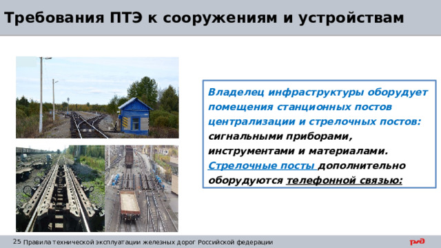 Требования ПТЭ к сооружениям и устройствам Владелец инфраструктуры оборудует помещения станционных постов централизации и стрелочных постов: сигнальными приборами, инструментами и материалами. Стрелочные посты дополнительно оборудуются телефонной связью: 