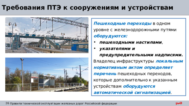 Требования ПТЭ к сооружениям и устройствам Пешеходные переходы в одном уровне с железнодорожными путями оборудуются: пешеходными настилами , указателями и предупредительными надписями. Владелец инфраструктуры локальным нормативным актом определяет перечень пешеходных переходов, которые дополнительно к указанным устройствам оборудуются автоматической сигнализацией . 