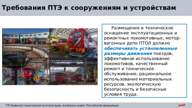 Требования ПТЭ к сооружениям и устройствам Размещение и техническое оснащение эксплуатационных и ремонтных локомотивных, мотор-вагонных депо ПТОЛ должно обеспечивать установленные размеры движения поездов, эффективное использование локомотивов, качественный ремонт и техническое обслуживание, рациональное использование материальных ресурсов, экологическую безопасность и безопасные условия труда. 