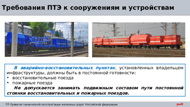 Требования ПТЭ к сооружениям и устройствам В аварийно-восстановительных пунктах , установленных владельцем инфраструктуры, должны быть в постоянной готовности: восстановительные поезда пожарные поезда Не допускается занимать подвижным составом пути постоянной стоянки восстановительных и пожарных поездов. 