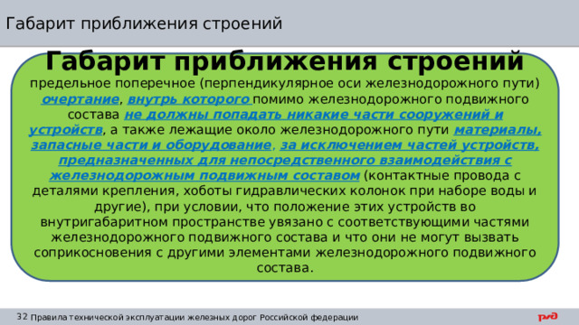 Габарит приближения строений Габарит приближения строений предельное поперечное (перпендикулярное оси железнодорожного пути) очертание , внутрь которого  помимо железнодорожного подвижного состава не должны попадать никакие части сооружений и устройств , а также лежащие около железнодорожного пути материалы, запасные части и оборудование ,  за исключением частей устройств, предназначенных для непосредственного взаимодействия с железнодорожным подвижным составом (контактные провода с деталями крепления, хоботы гидравлических колонок при наборе воды и другие), при условии, что положение этих устройств во внутригабаритном пространстве увязано с соответствующими частями железнодорожного подвижного состава и что они не могут вызвать соприкосновения с другими элементами железнодорожного подвижного состава. 