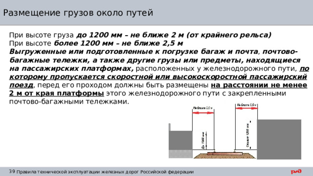 Размещение грузов около путей При высоте груза до 1200 мм – не ближе 2 м (от крайнего рельса) При высоте более 1200 мм – не ближе 2,5 м Выгруженные или подготовленные к погрузке багаж и почта , почтово-багажные тележки, а также другие грузы или предметы, находящиеся на пассажирских платформах, расположенных у железнодорожного пути, по которому пропускается скоростной или высокоскоростной пассажирский поезд , перед его проходом должны быть размещены на расстоянии не менее 2 м от края платформы этого железнодорожного пути с закрепленными почтово-багажными тележками. 