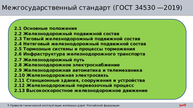 Межгосударственный стандарт (ГОСТ 34530 —2019) 2.1 Основные положения 2.2 Железнодорожный подвижной состав 2.3 Тяговый железнодорожный подвижной состав 2.4 Нетяговый железнодорожный подвижной состав 2.5 Тормозные системы и процессы торможения 2.6 Инфраструктура железнодорожного транспорта 2.7 Железнодорожный путь 2.8 Железнодорожное электроснабжение 2.9 Железнодорожная автоматика и телемеханика 2.10 Железнодорожная электросвязь 2.11 Станционные здания, сооружения и устройства 2.12 Железнодорожный перевозочный процесс 2.13 Высокоскоростное железнодорожное движение 