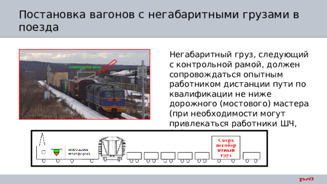 Постановка вагонов с негабаритными грузами в поезда Негабаритный груз, следующий с контрольной рамой, должен сопровождаться опытным работником дистанции пути по квалификации не ниже дорожного (мостового) мастера (при необходимости могут привлекаться работники ШЧ, ЭЧ) 