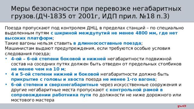 Меры безопасности при перевозке негабаритных грузов.(ДЧ-1835 от 2001г, ИДП прил. №18 п.3) Поезда пропускают под контролем ДНЦ, в пределах станций – по специально выделенным путям с шириной междупутий не менее 4800 мм, где нет высоких платформ ; Такие вагоны нельзя ставить в длинносоставные поезда ; Машинистам выдают предупреждения, если требуются особые условия следования поезда; 4-ой – 6-ой степени боковой и нижней негабаритности подвижной состав на соседних путях должен быть отведен от предельных столбиков не менее чем на 10 м ; 4 и 5-ой степени нижней и боковой негабаритности должно быть прикрытие с головы и хвоста поезда не менее 1-го вагона ; 6-ой степени и сверхнегабаритные через искусственные сооружения и другие негабаритные места пропускают с контрольной рамой в сопровождении работника пути по должности не ниже дорожного или мостового мастера 
