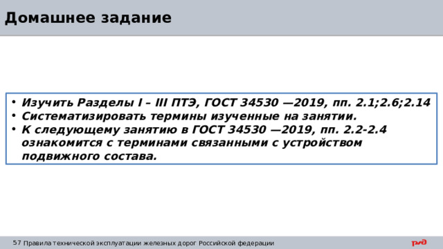 Домашнее задание Изучить Разделы I – III ПТЭ, ГОСТ 34530 —2019, пп. 2.1;2.6;2.14 Систематизировать термины изученные на занятии. К следующему занятию в ГОСТ 34530 —2019, пп. 2.2-2.4 ознакомится с терминами связанными с устройством подвижного состава. 