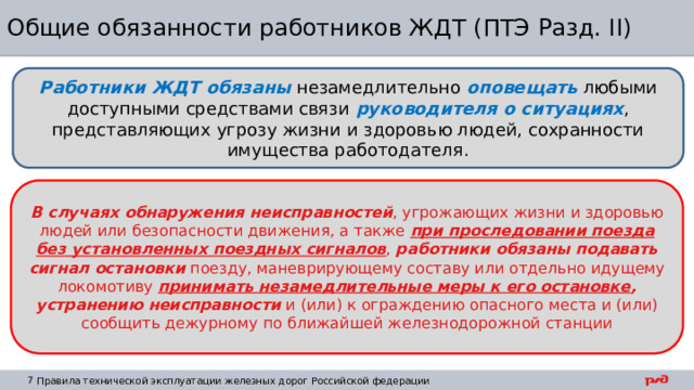 Общие обязанности работников ЖДТ (ПТЭ Разд. II) Работники ЖДТ обязаны  незамедлительно оповещать любыми доступными средствами связи руководителя  о ситуациях , представляющих угрозу жизни и здоровью людей, сохранности имущества работодателя. В случаях обнаружения неисправностей , угрожающих жизни и здоровью людей или безопасности движения, а также при проследовании поезда без установленных поездных сигналов , работники обязаны подавать сигнал остановки поезду, маневрирующему составу или отдельно идущему локомотиву принимать незамедлительные меры к его остановке , устранению неисправности и (или) к ограждению опасного места и (или) сообщить дежурному по ближайшей железнодорожной станции 