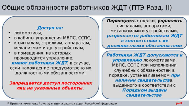 Общие обязанности работников ЖДТ (ПТЭ Разд. II) Доступ на: локомотивы, в кабины управления МВПС, ССПС, к сигналам, стрелкам, аппаратам, механизмам и др. устройствам, в помещения, из которых производится управление, имеют работники ЖДТ , в случае, если нахождение предусмотрено их должностными обязанностями. Запрещается доступ посторонних лиц на указанные объекты .  Переводить стрелки, управлять сигналами, аппаратами, механизмами и устройствами, разрешается работникам ЖДТ в соответствии с их должностными обязанностями Работники ЖДТ допускаются к управлению локомотивами, МВПС, ССПС при исполнении служебных обязанностей в порядке, устанавливаемом при наличии свидетельств а, выданного в соответствии с Порядком выдачи свидетельства 