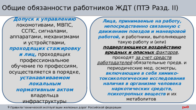 Общие обязанности работников ЖДТ (ПТЭ Разд. II) Лица, принимаемые на работу, непосредственно связанную с движением поездов и маневровой работой, и работники, выполняющие такую работу и (или) подвергающиеся воздействию  вредных и опасных факторов , проходят за счет средств работодателей обязательные предв. и периодические мед. осмотры, включающие в себя химико-токсикологические исследования наличия в организме человека наркотических средств, психотропных веществ и их метаболитов Допуск к управлению локомотивами, МВПС, ССПС, сигналами, аппаратами, механизмами и устройствами, проходящих стажировку и лиц, проходящих профессиональное обучение по профессиям, осуществляется в порядке, устанавливаемом локальным нормативным актом владельца инфраструктуры 