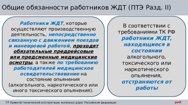 Общие обязанности работников ЖДТ (ПТЭ Разд. II) В соответствии с требованиями ТК РФ работники ЖДТ, находящиеся в состоянии алкогольного, токсического или наркотического опьянения, отстраняются от работы Работники ЖДТ , которые осуществляют производственную деятельность, непосредственно связанную с движением поездов и маневровой работой , проходят обязательные предрейсовые или предсменные медицинские осмотры , а также по требованию работодателей медицинское освидетельствование на состояние опьянения (алкогольного, наркотического или иного токсического опьянения). 
