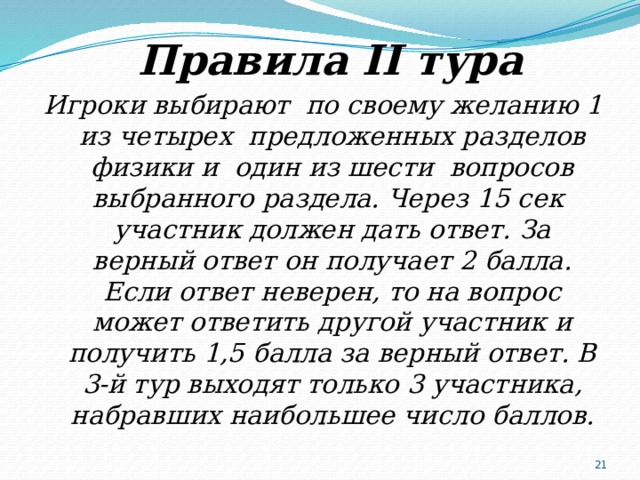  Правила II тура Игроки выбирают по своему желанию 1 из четырех предложенных разделов физики и один из шести вопросов выбранного раздела. Через 15 сек участник должен дать ответ. За верный ответ он получает 2 балла. Если ответ неверен, то на вопрос может ответить другой участник и получить 1,5 балла за верный ответ. В 3-й тур выходят только 3 участника, набравших наибольшее число баллов.  
