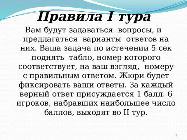Правила I тура Вам будут задаваться вопросы, и предлагаться варианты ответов на них. Ваша задача по истечении 5 сек поднять табло, номер которого соответствует, на ваш взгляд, номеру с правильным ответом. Жюри будет фиксировать ваши ответы. За каждый верный ответ присуждается 1 балл. 6 игроков, набравших наибольшее число баллов, выходят во II тур.  