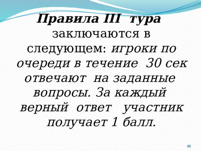Правила III тура заключаются в следующем: игроки по очереди в течение 30 сек отвечают на заданные вопросы. За каждый верный ответ участник получает 1 балл.  