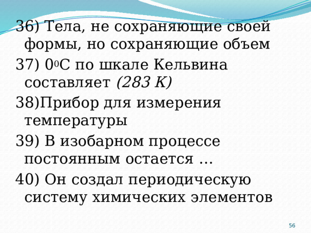 36) Тела, не сохраняющие своей формы, но сохраняющие объем 37) 0 0 С по шкале Кельвина составляет (283 К) 38)Прибор для измерения температуры 39) В изобарном процессе постоянным остается … 40) Он создал периодическую систему химических элементов  