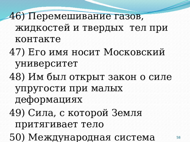 46) Перемешивание газов, жидкостей и твердых тел при контакте 47) Его имя носит Московский университет 48) Им был открыт закон о силе упругости при малых деформациях 49) Сила, с которой Земля притягивает тело 50) Международная система единиц  